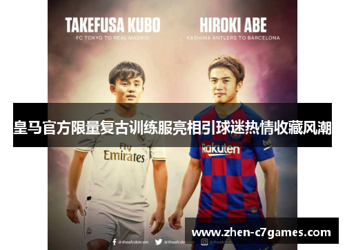 皇马官方限量复古训练服亮相引球迷热情收藏风潮